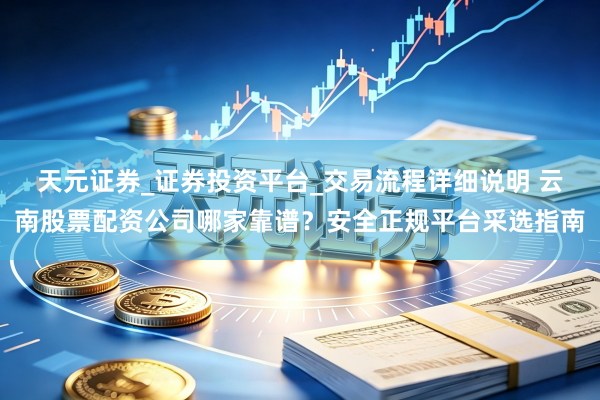 天元证券_证券投资平台_交易流程详细说明 云南股票配资公司哪家靠谱？安全正规平台采选指南